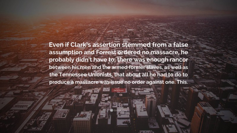 Jack Hurst Quote: “Even if Clark’s assertion stemmed from a false assumption and Forrest ordered no massacre, he probably didn’t have to; there was enough rancor between his men and the armed former slaves, as well as the Tennessee Unionists, that about all he had to do to produce a massacre was issue no order against one. This.”