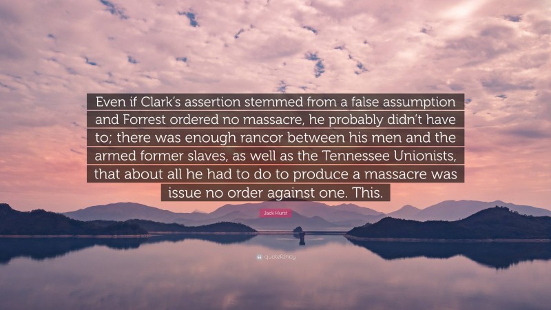 Jack Hurst Quote: “Even if Clark’s assertion stemmed from a false assumption and Forrest ordered no massacre, he probably didn’t have to; there was enough rancor between his men and the armed former slaves, as well as the Tennessee Unionists, that about all he had to do to produce a massacre was issue no order against one. This.”