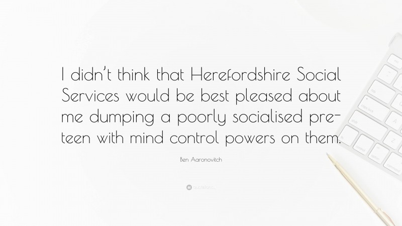 Ben Aaronovitch Quote: “I didn’t think that Herefordshire Social Services would be best pleased about me dumping a poorly socialised pre-teen with mind control powers on them.”