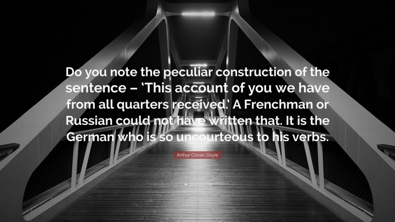Arthur Conan Doyle Quote: “Do you note the peculiar construction of the sentence – ‘This account of you we have from all quarters received.’ A Frenchman or Russian could not have written that. It is the German who is so uncourteous to his verbs.”