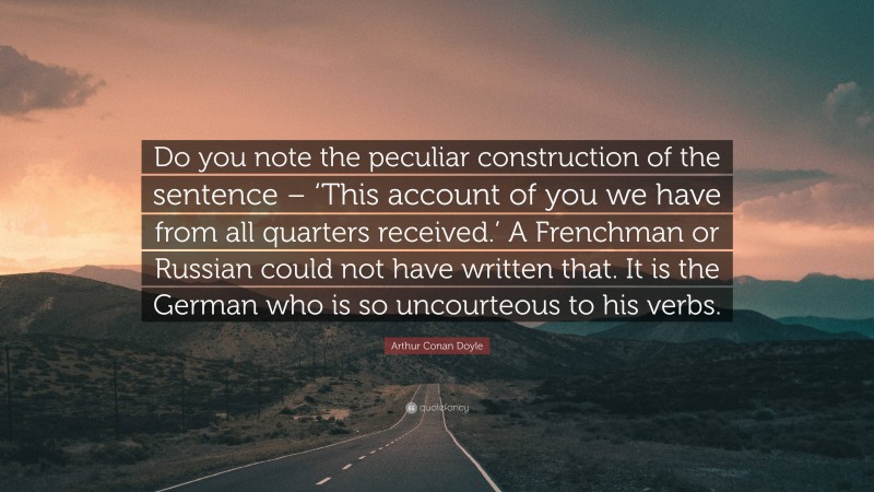 Arthur Conan Doyle Quote: “Do you note the peculiar construction of the sentence – ‘This account of you we have from all quarters received.’ A Frenchman or Russian could not have written that. It is the German who is so uncourteous to his verbs.”