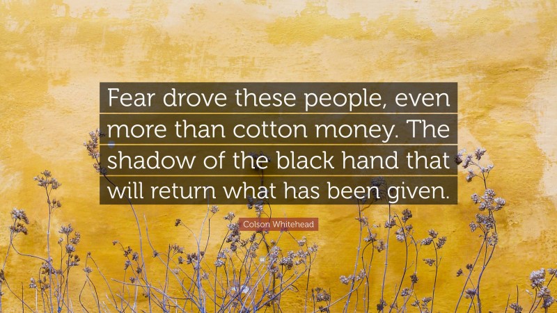 Colson Whitehead Quote: “Fear drove these people, even more than cotton money. The shadow of the black hand that will return what has been given.”