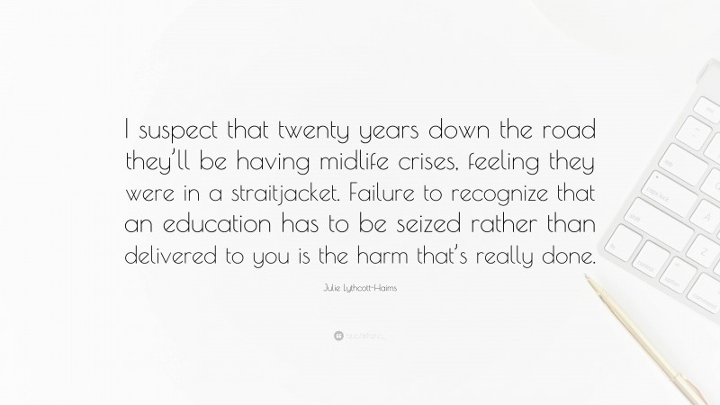 Julie Lythcott-Haims Quote: “I suspect that twenty years down the road they’ll be having midlife crises, feeling they were in a straitjacket. Failure to recognize that an education has to be seized rather than delivered to you is the harm that’s really done.”