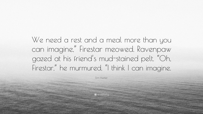 Erin Hunter Quote: “We need a rest and a meal more than you can imagine,” Firestar meowed. Ravenpaw gazed at his friend’s mud-stained pelt. “Oh, Firestar,” he murmured, “I think I can imagine.”