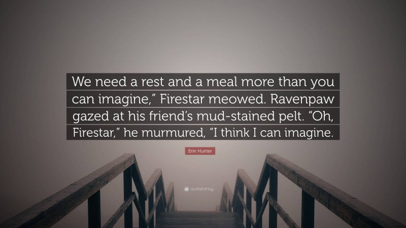 Erin Hunter Quote: “We need a rest and a meal more than you can imagine,” Firestar meowed. Ravenpaw gazed at his friend’s mud-stained pelt. “Oh, Firestar,” he murmured, “I think I can imagine.”