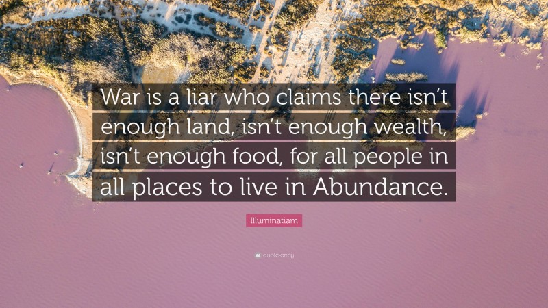Illuminatiam Quote: “War is a liar who claims there isn’t enough land, isn’t enough wealth, isn’t enough food, for all people in all places to live in Abundance.”