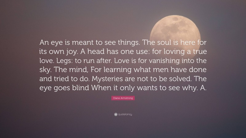 Diane Armstrong Quote: “An eye is meant to see things. The soul is here for its own joy. A head has one use: for loving a true love. Legs: to run after. Love is for vanishing into the sky. The mind, For learning what men have done and tried to do. Mysteries are not to be solved. The eye goes blind When it only wants to see why. A.”