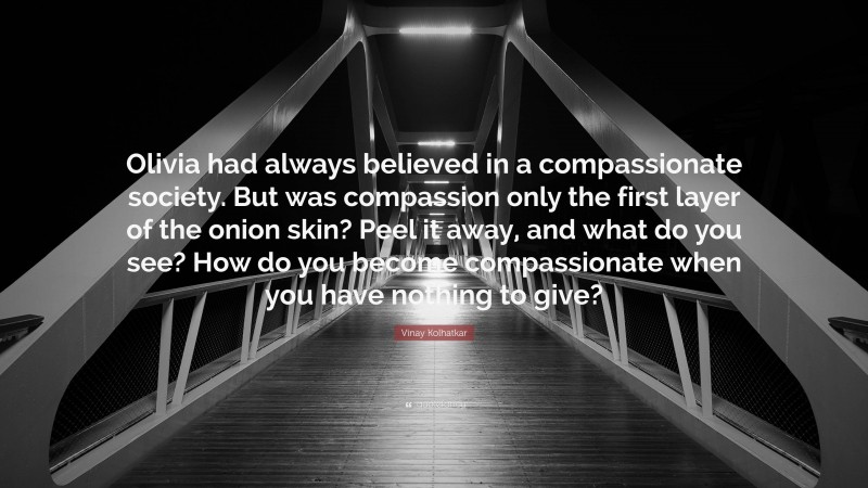 Vinay Kolhatkar Quote: “Olivia had always believed in a compassionate society. But was compassion only the first layer of the onion skin? Peel it away, and what do you see? How do you become compassionate when you have nothing to give?”