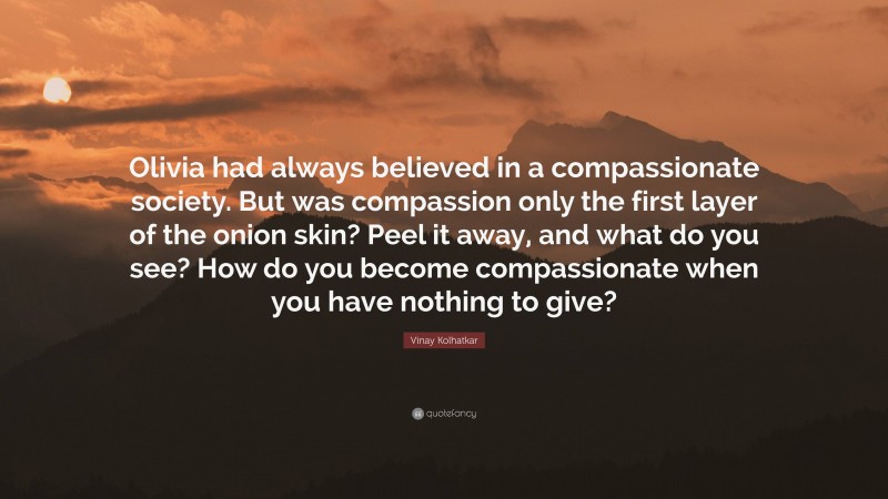 Vinay Kolhatkar Quote: “Olivia had always believed in a compassionate society. But was compassion only the first layer of the onion skin? Peel it away, and what do you see? How do you become compassionate when you have nothing to give?”