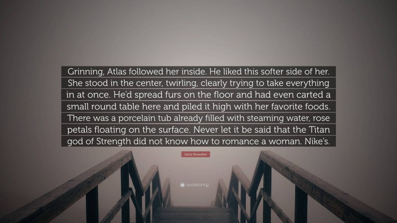 Gena Showalter Quote: “Grinning, Atlas followed her inside. He liked this softer side of her. She stood in the center, twirling, clearly trying to take everything in at once. He’d spread furs on the floor and had even carted a small round table here and piled it high with her favorite foods. There was a porcelain tub already filled with steaming water, rose petals floating on the surface. Never let it be said that the Titan god of Strength did not know how to romance a woman. Nike’s.”