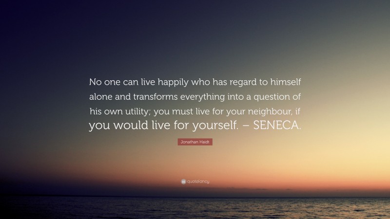 Jonathan Haidt Quote: “No one can live happily who has regard to himself alone and transforms everything into a question of his own utility; you must live for your neighbour, if you would live for yourself. – SENECA.”