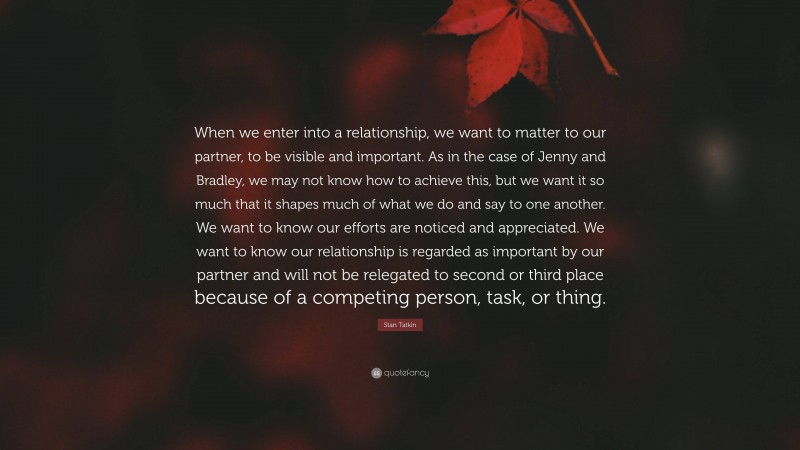 Stan Tatkin Quote: “When we enter into a relationship, we want to matter to our partner, to be visible and important. As in the case of Jenny and Bradley, we may not know how to achieve this, but we want it so much that it shapes much of what we do and say to one another. We want to know our efforts are noticed and appreciated. We want to know our relationship is regarded as important by our partner and will not be relegated to second or third place because of a competing person, task, or thing.”