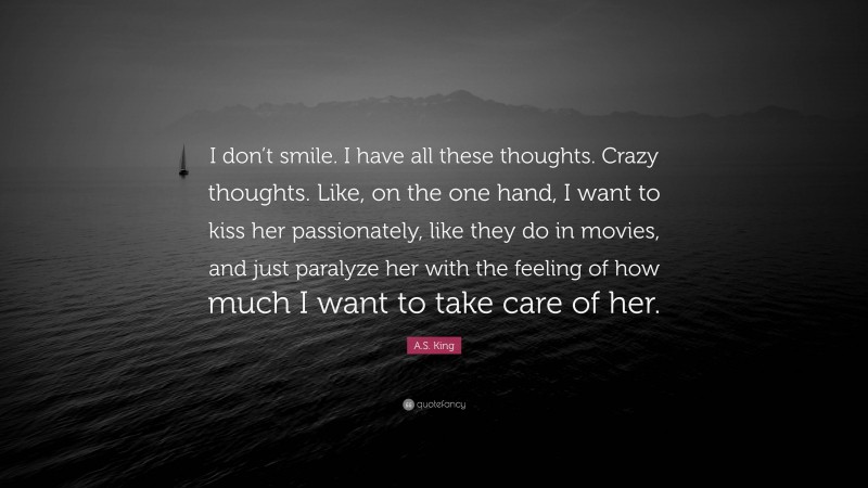 A.S. King Quote: “I don’t smile. I have all these thoughts. Crazy thoughts. Like, on the one hand, I want to kiss her passionately, like they do in movies, and just paralyze her with the feeling of how much I want to take care of her.”