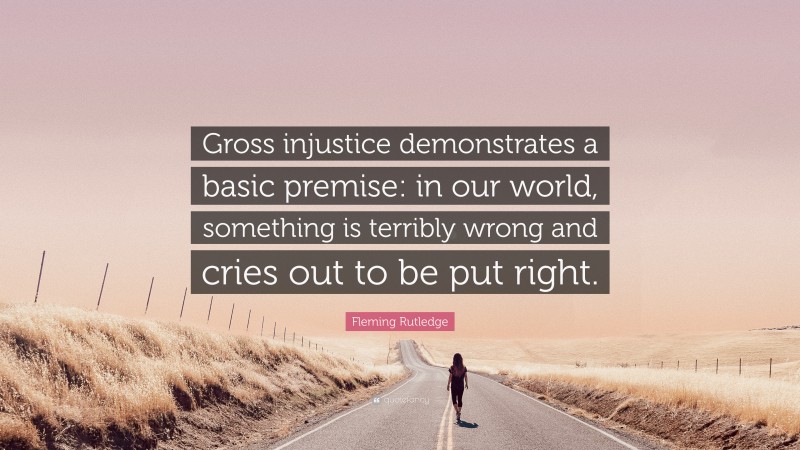 Fleming Rutledge Quote: “Gross injustice demonstrates a basic premise: in our world, something is terribly wrong and cries out to be put right.”