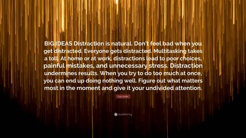 Gary Keller Quote: “BIG IDEAS Distraction is natural. Don’t feel bad when you get distracted. Everyone gets distracted. Multitasking takes a toll. At home or at work, distractions lead to poor choices, painful mistakes, and unnecessary stress. Distraction undermines results. When you try to do too much at once, you can end up doing nothing well. Figure out what matters most in the moment and give it your undivided attention.”