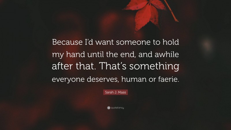 Sarah J. Maas Quote: “Because I’d want someone to hold my hand until the end, and awhile after that. That’s something everyone deserves, human or faerie.”