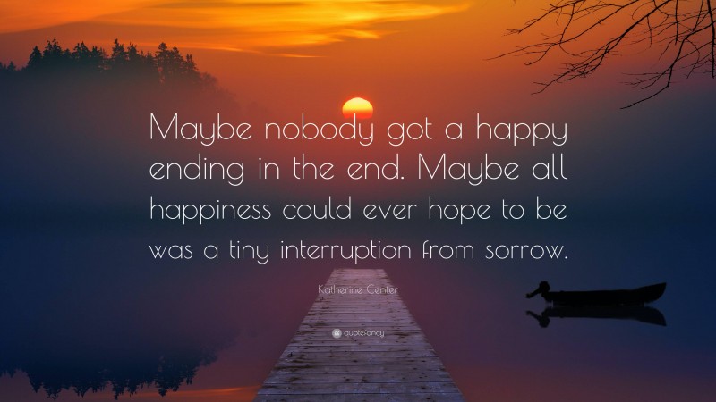 Katherine Center Quote: “Maybe nobody got a happy ending in the end. Maybe all happiness could ever hope to be was a tiny interruption from sorrow.”