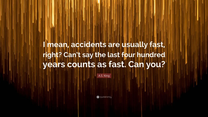 A.S. King Quote: “I mean, accidents are usually fast, right? Can’t say the last four hundred years counts as fast. Can you?”