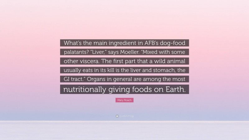 Mary Roach Quote: “What’s the main ingredient in AFB’s dog-food palatants? “Liver,” says Moeller. “Mixed with some other viscera. The first part that a wild animal usually eats in its kill is the liver and stomach, the GI tract.” Organs in general are among the most nutritionally giving foods on Earth.”