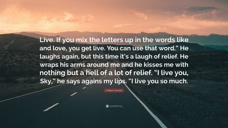 Colleen Hoover Quote: “Live. If you mix the letters up in the words like and love, you get live. You can use that word.” He laughs again, but this time it’s a laugh of relief. He wraps his arms around me and he kisses me with nothing but a hell of a lot of relief. “I live you, Sky,” he says agains my lips. “I live you so much.”