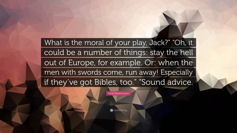 Neal Stephenson Quote: “What is the moral of your play, Jack?” “Oh, it could be a number of things: stay the hell out of Europe, for example. Or: when the men with swords come, run away! Especially if they’ve got Bibles, too.” “Sound advice.”
