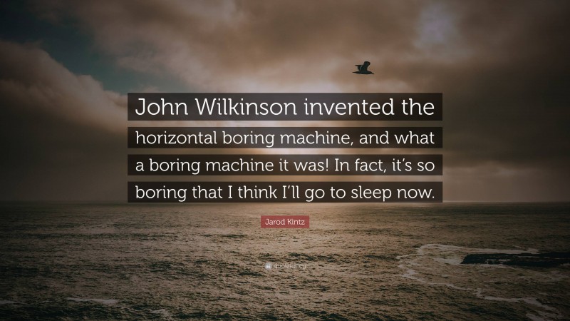 Jarod Kintz Quote: “John Wilkinson invented the horizontal boring machine, and what a boring machine it was! In fact, it’s so boring that I think I’ll go to sleep now.”