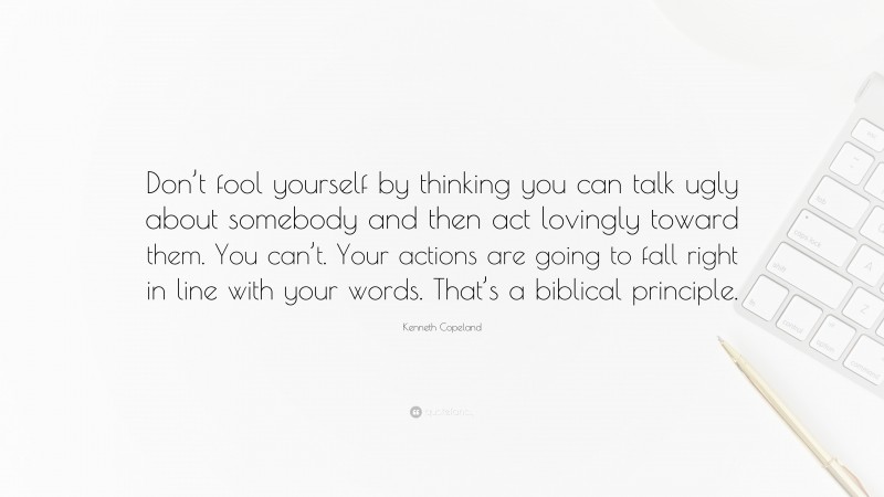 Kenneth Copeland Quote: “Don’t fool yourself by thinking you can talk ugly about somebody and then act lovingly toward them. You can’t. Your actions are going to fall right in line with your words. That’s a biblical principle.”
