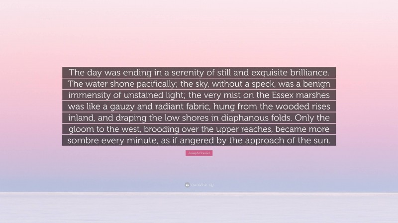 Joseph Conrad Quote: “The day was ending in a serenity of still and exquisite brilliance. The water shone pacifically; the sky, without a speck, was a benign immensity of unstained light; the very mist on the Essex marshes was like a gauzy and radiant fabric, hung from the wooded rises inland, and draping the low shores in diaphanous folds. Only the gloom to the west, brooding over the upper reaches, became more sombre every minute, as if angered by the approach of the sun.”