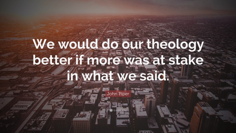 John Piper Quote: “We would do our theology better if more was at stake in what we said.”