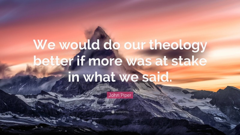 John Piper Quote: “We would do our theology better if more was at stake in what we said.”