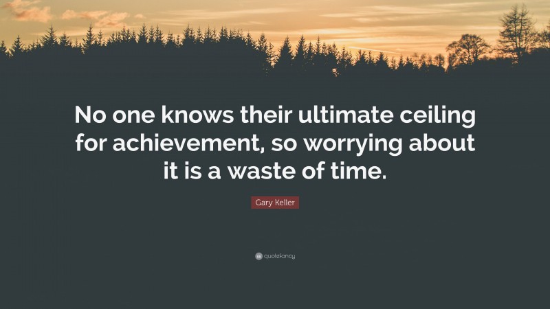 Gary Keller Quote: “No one knows their ultimate ceiling for achievement, so worrying about it is a waste of time.”