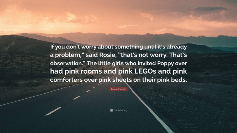 Laurie Frankel Quote: “If you don’t worry about something until it’s already a problem,” said Rosie, “that’s not worry. That’s observation.” The little girls who invited Poppy over had pink rooms and pink LEGOs and pink comforters over pink sheets on their pink beds.”