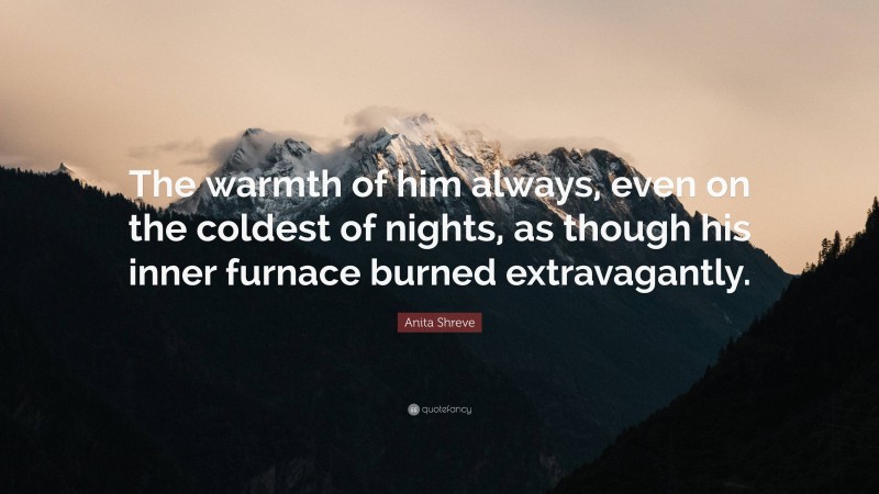 Anita Shreve Quote: “The warmth of him always, even on the coldest of nights, as though his inner furnace burned extravagantly.”