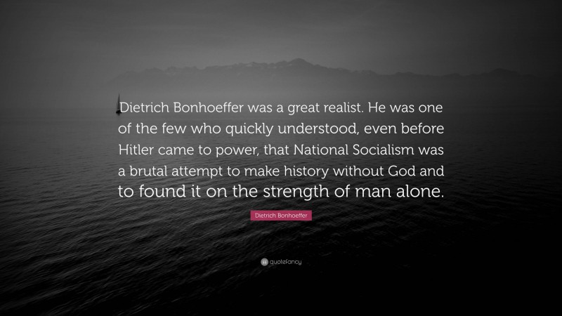 Dietrich Bonhoeffer Quote: “Dietrich Bonhoeffer was a great realist. He was one of the few who quickly understood, even before Hitler came to power, that National Socialism was a brutal attempt to make history without God and to found it on the strength of man alone.”