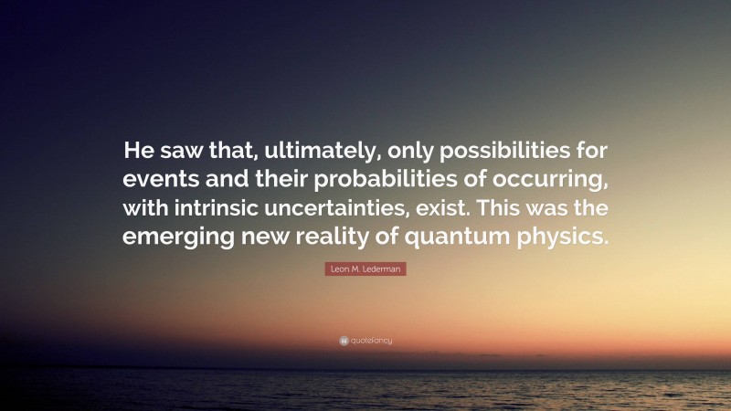 Leon M. Lederman Quote: “He saw that, ultimately, only possibilities for events and their probabilities of occurring, with intrinsic uncertainties, exist. This was the emerging new reality of quantum physics.”