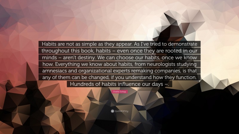 Charles Duhigg Quote: “Habits are not as simple as they appear. As I’ve tried to demonstrate throughout this book, habits – even once they are rooted in our minds – aren’t destiny. We can choose our habits, once we know how. Everything we know about habits, from neurologists studying amnesiacs and organizational experts remaking companies, is that any of them can be changed, if you understand how they function. Hundreds of habits influence our days –.”