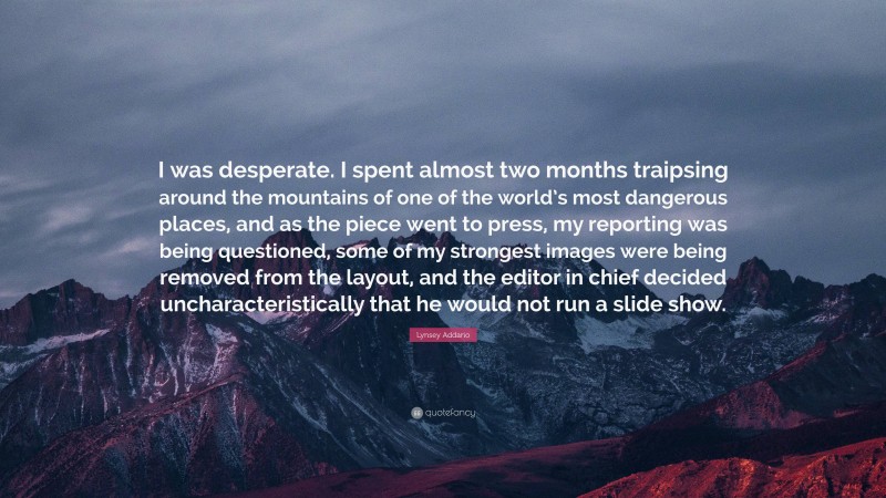 Lynsey Addario Quote: “I was desperate. I spent almost two months traipsing around the mountains of one of the world’s most dangerous places, and as the piece went to press, my reporting was being questioned, some of my strongest images were being removed from the layout, and the editor in chief decided uncharacteristically that he would not run a slide show.”