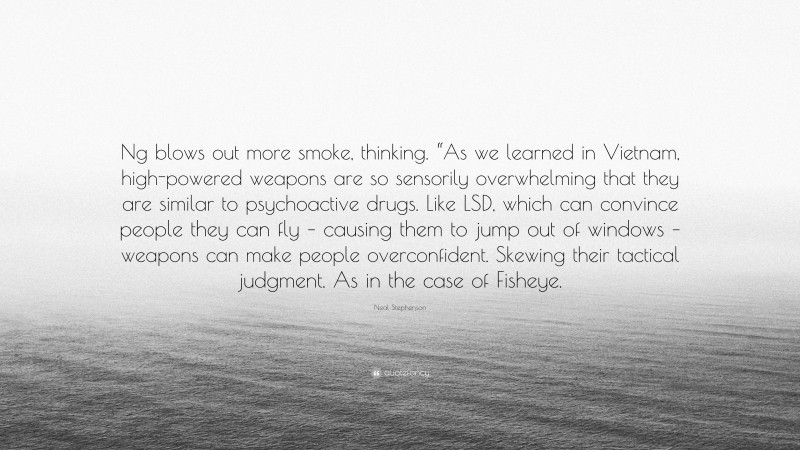 Neal Stephenson Quote: “Ng blows out more smoke, thinking. “As we learned in Vietnam, high-powered weapons are so sensorily overwhelming that they are similar to psychoactive drugs. Like LSD, which can convince people they can fly – causing them to jump out of windows – weapons can make people overconfident. Skewing their tactical judgment. As in the case of Fisheye.”