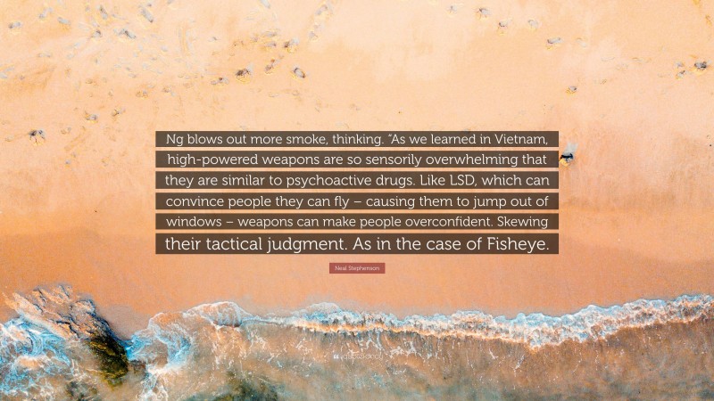 Neal Stephenson Quote: “Ng blows out more smoke, thinking. “As we learned in Vietnam, high-powered weapons are so sensorily overwhelming that they are similar to psychoactive drugs. Like LSD, which can convince people they can fly – causing them to jump out of windows – weapons can make people overconfident. Skewing their tactical judgment. As in the case of Fisheye.”