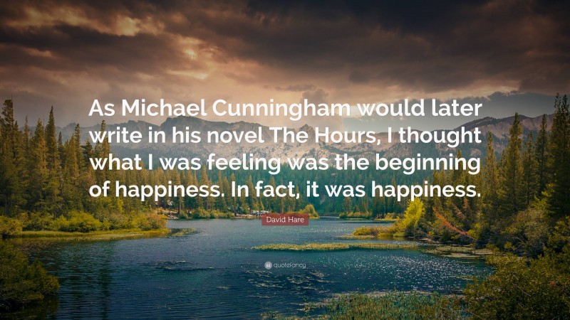 David Hare Quote: “As Michael Cunningham would later write in his novel The Hours, I thought what I was feeling was the beginning of happiness. In fact, it was happiness.”