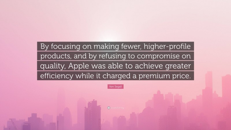 Ken Segall Quote: “By focusing on making fewer, higher-profile products, and by refusing to compromise on quality, Apple was able to achieve greater efficiency while it charged a premium price.”