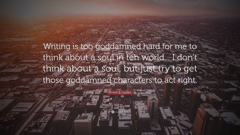 Ernest J. Gaines Quote: “Writing is too goddamned hard for me to think about a soul in teh world... I don’t think about a soul, but just try to get those goddamned characters to act right.”