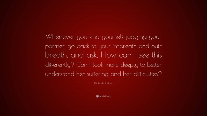 Thich Nhat Hanh Quote: “Whenever you find yourself judging your partner, go back to your in-breath and out-breath, and ask, How can I see this differently? Can I look more deeply to better understand her suffering and her difficulties?”