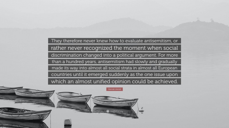 Hannah Arendt Quote: “They therefore never knew how to evaluate antisemitism, or rather never recognized the moment when social discrimination changed into a political argument. For more than a hundred years, antisemitism had slowly and gradually made its way into almost all social strata in almost all European countries until it emerged suddenly as the one issue upon which an almost unified opinion could be achieved.”