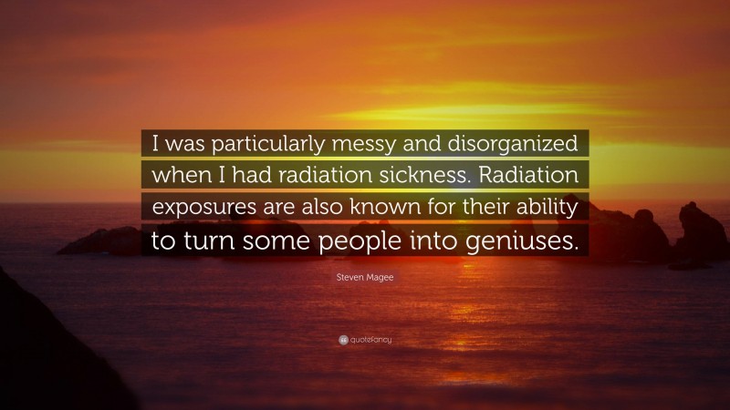 Steven Magee Quote: “I was particularly messy and disorganized when I had radiation sickness. Radiation exposures are also known for their ability to turn some people into geniuses.”