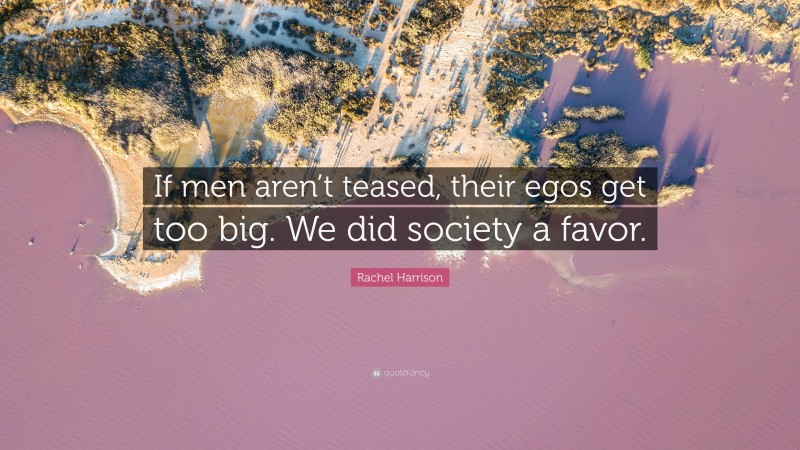 Rachel Harrison Quote: “If men aren’t teased, their egos get too big. We did society a favor.”