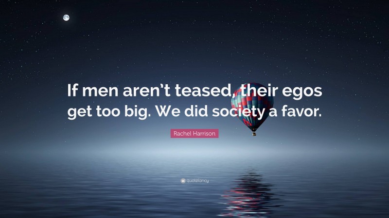 Rachel Harrison Quote: “If men aren’t teased, their egos get too big. We did society a favor.”