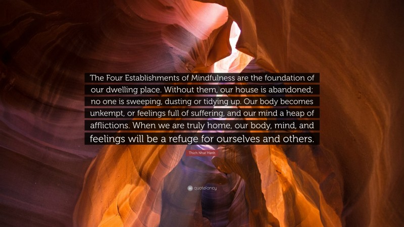 Thich Nhat Hanh Quote: “The Four Establishments of Mindfulness are the foundation of our dwelling place. Without them, our house is abandoned; no one is sweeping, dusting or tidying up. Our body becomes unkempt, or feelings full of suffering, and our mind a heap of afflictions. When we are truly home, our body, mind, and feelings will be a refuge for ourselves and others.”