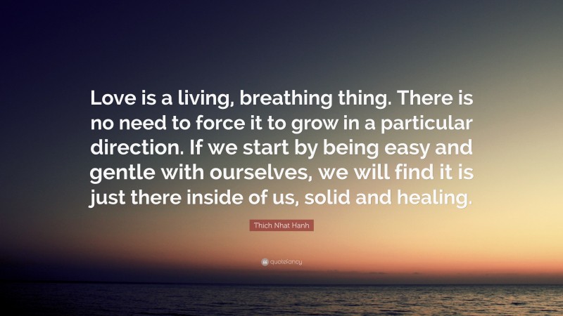 Thich Nhat Hanh Quote: “Love is a living, breathing thing. There is no need to force it to grow in a particular direction. If we start by being easy and gentle with ourselves, we will find it is just there inside of us, solid and healing.”
