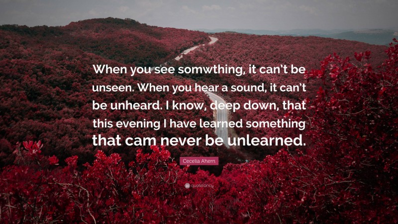Cecelia Ahern Quote: “When you see somwthing, it can’t be unseen. When you hear a sound, it can’t be unheard. I know, deep down, that this evening I have learned something that cam never be unlearned.”